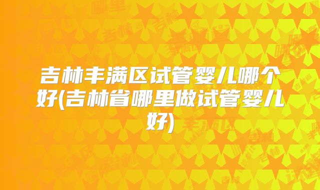 吉林丰满区试管婴儿哪个好(吉林省哪里做试管婴儿好)