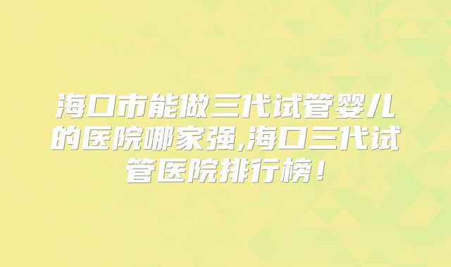 海口市能做三代试管婴儿的医院哪家强,海口三代试管医院排行榜！