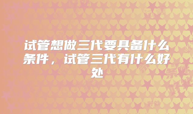 试管想做三代要具备什么条件，试管三代有什么好处