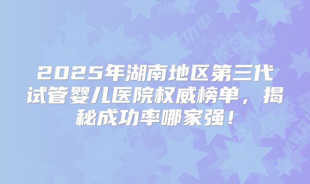 2025年湖南地区第三代试管婴儿医院权威榜单，揭秘成功率哪家强！