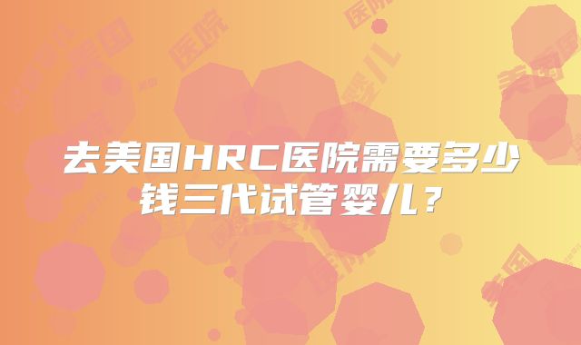 去美国HRC医院需要多少钱三代试管婴儿？