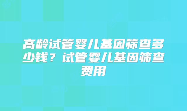 高龄试管婴儿基因筛查多少钱?试管婴儿基因筛查费用