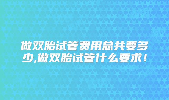 做双胎试管费用总共要多少,做双胎试管什么要求！