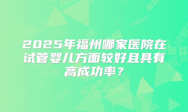 2025年福州哪家医院在试管婴儿方面较好且具有高成功率？
