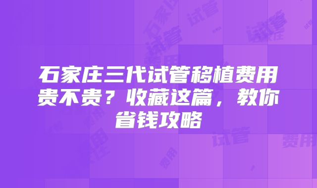 石家庄三代试管移植费用贵不贵？收藏这篇，教你省钱攻略
