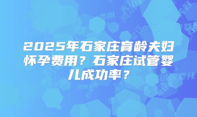 2025年石家庄育龄夫妇怀孕费用？石家庄试管婴儿成功率？