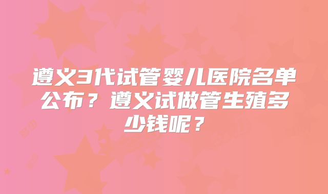 遵义3代试管婴儿医院名单公布?遵义试做管生殖多少钱呢?