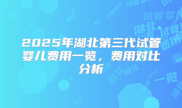 2025年湖北第三代试管婴儿费用一览,费用对比分析