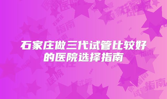 石家庄做三代试管比较好的医院选择指南