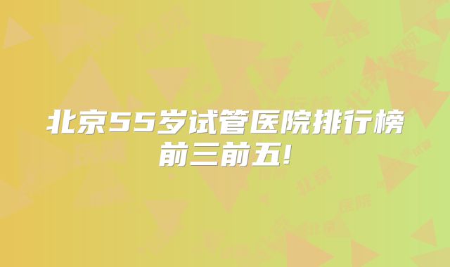 北京55岁试管医院排行榜前三前五!