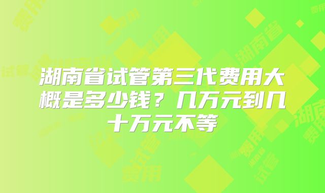 湖南省试管第三代费用大概是多少钱？几万元到几十万元不等