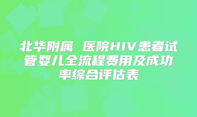 北华附属 医院HIV患者试管婴儿全流程费用及成功率综合评估表