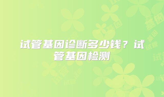 试管基因诊断多少钱?试管基因检测