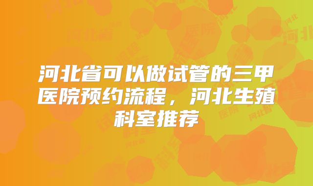 河北省可以做试管的三甲医院预约流程，河北生殖科室推荐