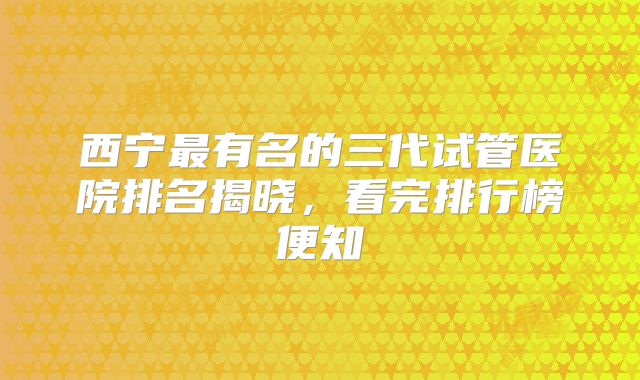 西宁最有名的三代试管医院排名揭晓，看完排行榜便知