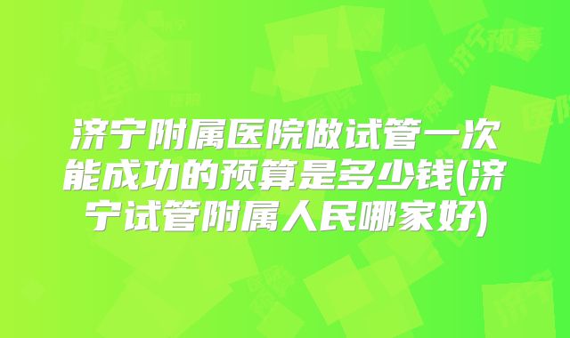 济宁附属医院做试管一次能成功的预算是多少钱(济宁试管附属人民哪家好)