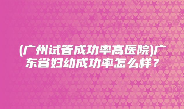 (广州试管成功率高医院)广东省妇幼成功率怎么样？