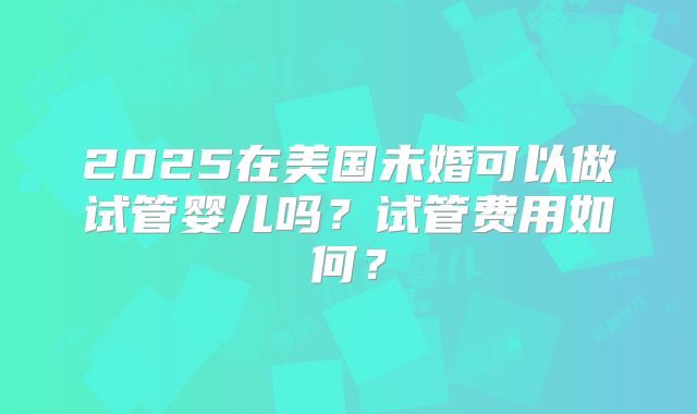 2025在美国未婚可以做试管婴儿吗？试管费用如何？