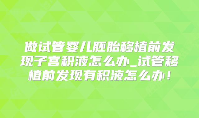 做试管婴儿胚胎移植前发现子宫积液怎么办_试管移植前发现有积液怎么办！
