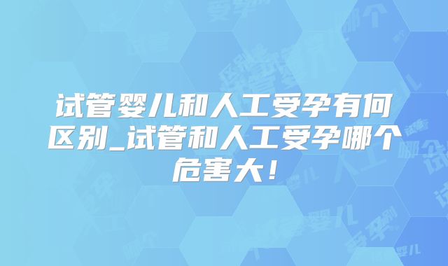 试管婴儿和人工受孕有何区别_试管和人工受孕哪个危害大！