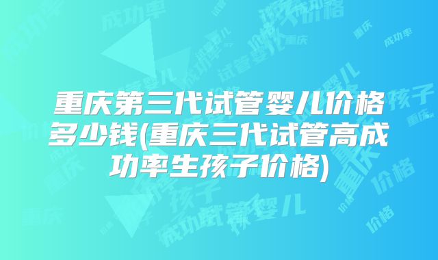 重庆第三代试管婴儿价格多少钱(重庆三代试管高成功率生孩子价格)