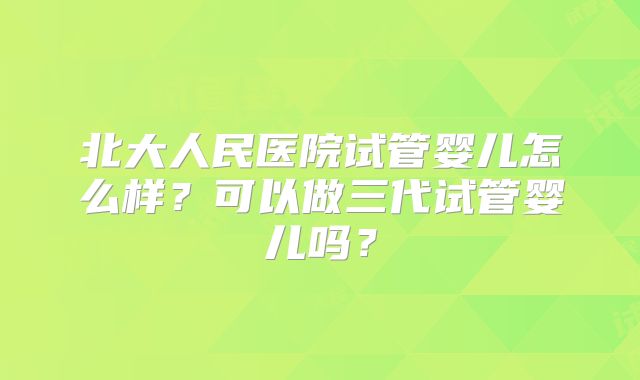 北大人民医院试管婴儿怎么样？可以做三代试管婴儿吗？