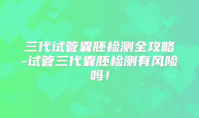 三代试管囊胚检测全攻略-试管三代囊胚检测有风险吗！