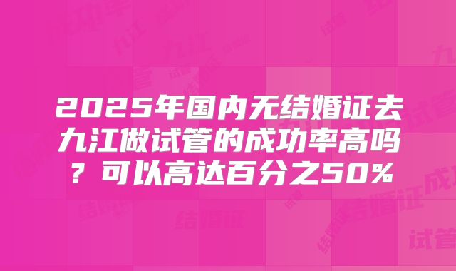 2025年国内无结婚证去九江做试管的成功率高吗？可以高达百分之50%