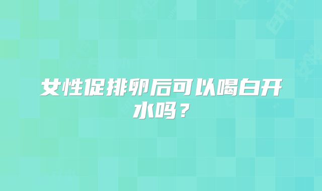 女性促排卵后可以喝白开水吗？