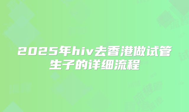 2025年hiv去香港做试管生子的详细流程