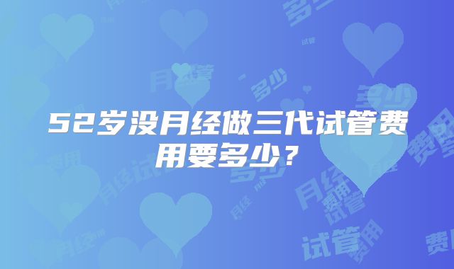 52岁没月经做三代试管费用要多少?