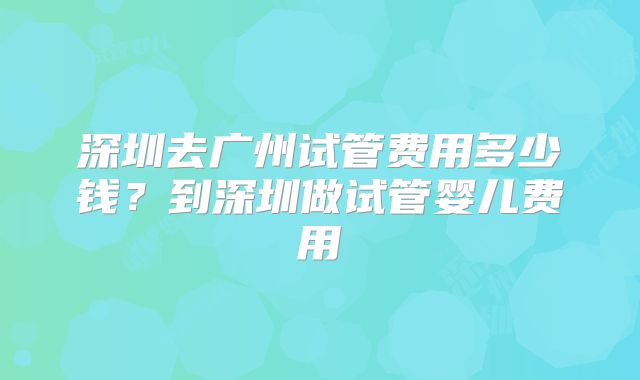 深圳去广州试管费用多少钱?到深圳做试管婴儿费用
