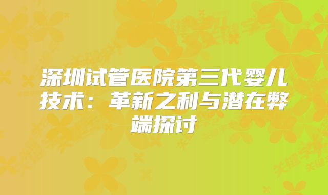 深圳试管医院第三代婴儿技术：革新之利与潜在弊端探讨