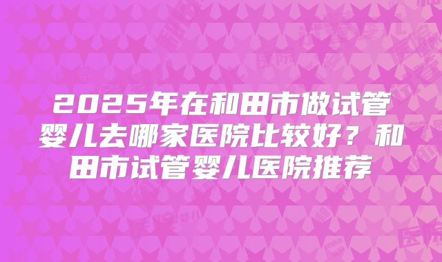 2025年在和田市做试管婴儿去哪家医院比较好？和田市试管婴儿医院推荐