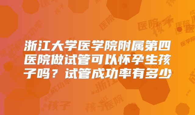 浙江大学医学院附属第四医院做试管可以怀孕生孩子吗?试管成功率有多少