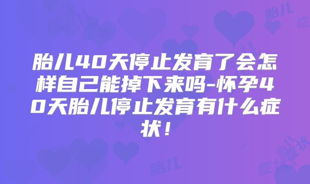 胎儿40天停止发育了会怎样自己能掉下来吗-怀孕40天胎儿停止发育有什么症状！