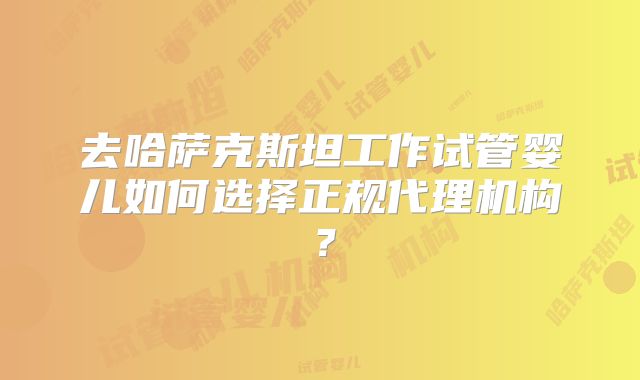 去哈萨克斯坦工作试管婴儿如何选择正规代理机构?