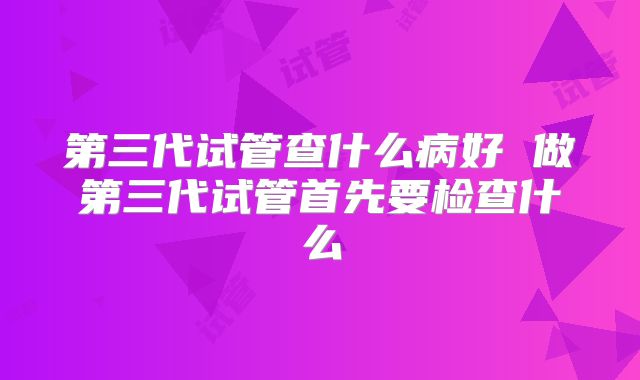 第三代试管查什么病好 做第三代试管首先要检查什么