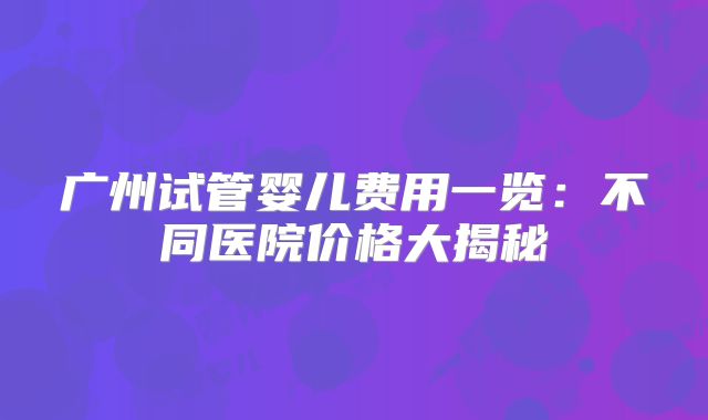 广州试管婴儿费用一览：不同医院价格大揭秘