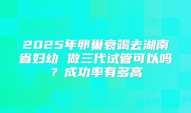 2025年卵巢衰竭去湖南省妇幼 做三代试管可以吗?成功率有多高
