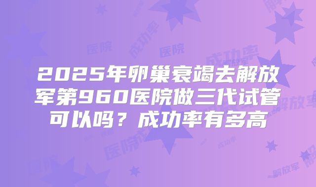 2025年卵巢衰竭去解放军第960医院做三代试管可以吗？成功率有多高