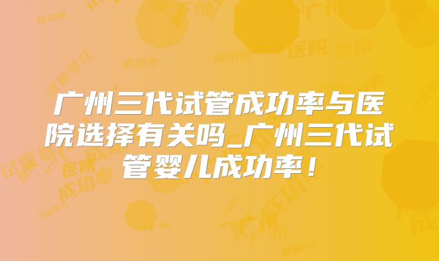 广州三代试管成功率与医院选择有关吗_广州三代试管婴儿成功率！