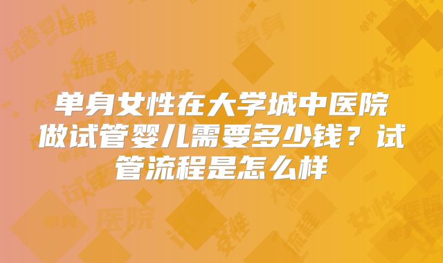 单身女性在大学城中医院做试管婴儿需要多少钱？试管流程是怎么样