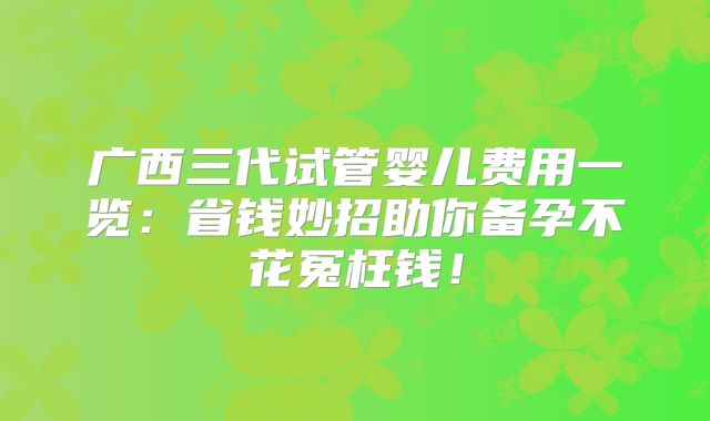 广西三代试管婴儿费用一览:省钱妙招助你备孕不花冤枉钱!