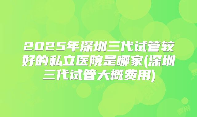 2025年深圳三代试管较好的私立医院是哪家(深圳三代试管大概费用)