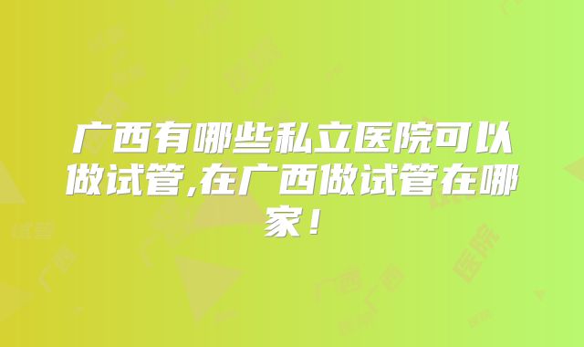 广西有哪些私立医院可以做试管,在广西做试管在哪家！