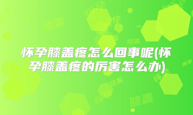 怀孕膝盖疼怎么回事呢(怀孕膝盖疼的厉害怎么办)