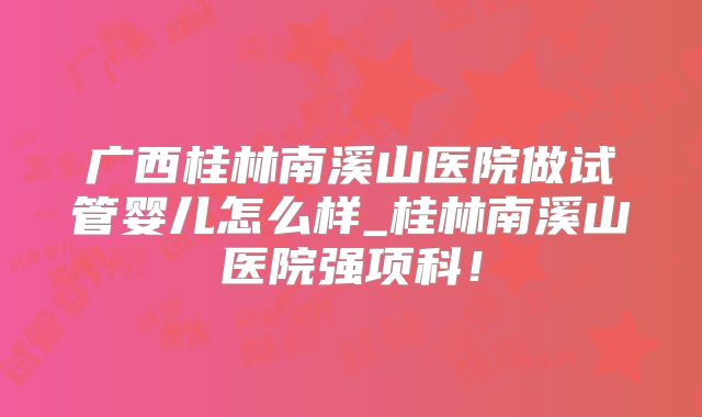 广西桂林南溪山医院做试管婴儿怎么样_桂林南溪山医院强项科！