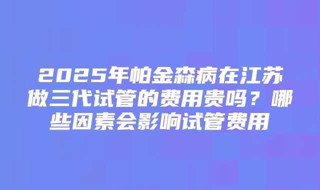 2025年帕金森病在江苏做三代试管的费用贵吗？哪些因素会影响试管费用