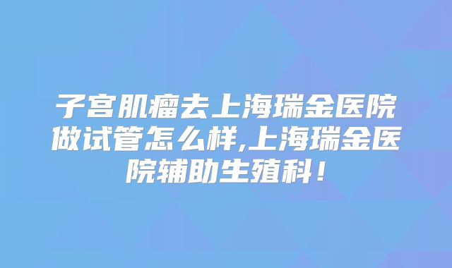 子宫肌瘤去上海瑞金医院做试管怎么样,上海瑞金医院辅助生殖科！